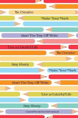 Book cover for Colored Pencils Dot Grid Notebook Be Creative Make Your Mark Start The Day Off Write Live A Colorful LIfe Stay Sharp