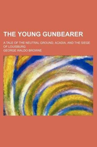 Cover of The Young Gunbearer; A Tale of the Neutral Ground, Acadia, and the Siege of Louisburg