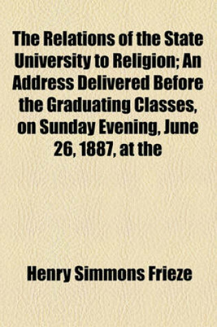 Cover of The Relations of the State University to Religion; An Address Delivered Before the Graduating Classes, on Sunday Evening, June 26, 1887, at the