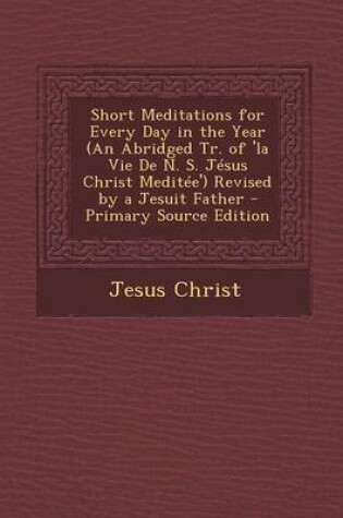 Cover of Short Meditations for Every Day in the Year (an Abridged Tr. of 'la Vie de N. S. Jesus Christ Meditee') Revised by a Jesuit Father