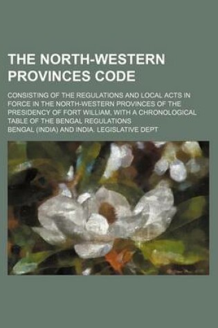 Cover of The North-Western Provinces Code; Consisting of the Regulations and Local Acts in Force in the North-Western Provinces of the Presidency of Fort William, with a Chronological Table of the Bengal Regulations