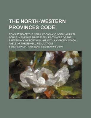 Book cover for The North-Western Provinces Code; Consisting of the Regulations and Local Acts in Force in the North-Western Provinces of the Presidency of Fort William, with a Chronological Table of the Bengal Regulations