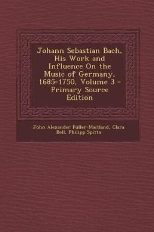 Cover of Johann Sebastian Bach, His Work and Influence on the Music of Germany, 1685-1750, Volume 3 - Primary Source Edition