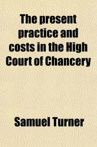 Cover of The Present Practice and Costs in the High Court of Chancery; With Practical Directions and Remarks, for the Use of Barristers and Guidance of the Solicitor in the Conducting a Cause, from the Commencement to Its Conclusion and in Conducting Proceedings in Lun