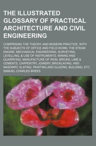 Cover of The Illustrated Glossary of Practical Architecture and Civil Engineering; Comprising the Theory and Modern Practice, with the Subjects of Office and Field Work, the Steam Engine, Mechanical Engineering, Surveying, Levelling, & Use of Instruments, Mining and Qu