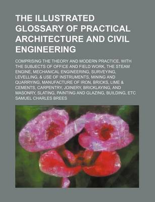 Book cover for The Illustrated Glossary of Practical Architecture and Civil Engineering; Comprising the Theory and Modern Practice, with the Subjects of Office and Field Work, the Steam Engine, Mechanical Engineering, Surveying, Levelling, & Use of Instruments, Mining and Qu