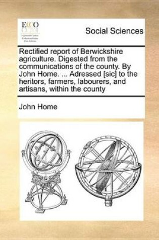 Cover of Rectified Report of Berwickshire Agriculture. Digested from the Communications of the County. by John Home. ... Adressed [Sic] to the Heritors, Farmers, Labourers, and Artisans, Within the County