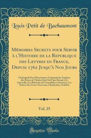 Cover of Mémoires Secrets Pour Servir À l'Histoire de la Republique Des Lettres En France, Depuis 1762 Jusqu'à Nos Jours, Vol. 25