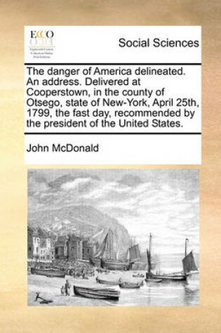 Cover of The danger of America delineated. An address. Delivered at Cooperstown, in the county of Otsego, state of New-York, April 25th, 1799, the fast day, recommended by the president of the United States.