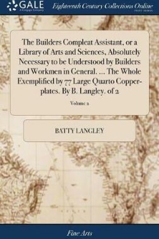 Cover of The Builders Compleat Assistant, or a Library of Arts and Sciences, Absolutely Necessary to be Understood by Builders and Workmen in General. ... The Whole Exemplified by 77 Large Quarto Copper-plates. By B. Langley. of 2; Volume 2