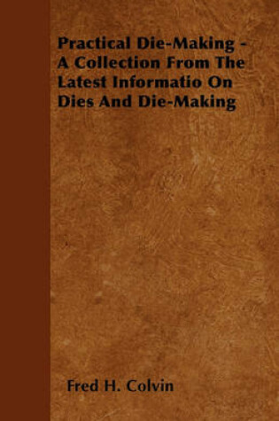 Cover of Practical Die-Making - A Collection From The Latest Informatio On Dies And Die-Making