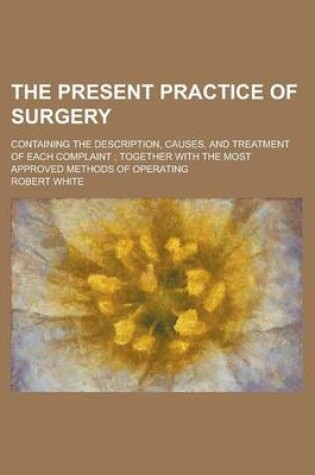 Cover of The Present Practice of Surgery; Containing the Description, Causes, and Treatment of Each Complaint; Together with the Most Approved Methods of Opera