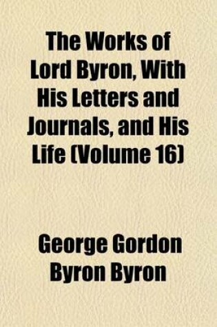 Cover of The Works of Lord Byron, with His Letters and Journals, and His Life (Volume 16)