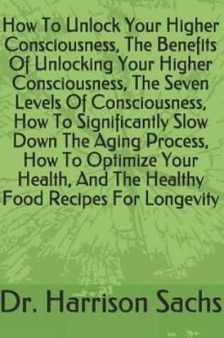 Cover of How To Unlock Your Higher Consciousness, The Benefits Of Unlocking Your Higher Consciousness, The Seven Levels Of Consciousness, How To Significantly Slow Down The Aging Process, How To Optimize Your Health, And The Healthy Food Recipes For Longevity
