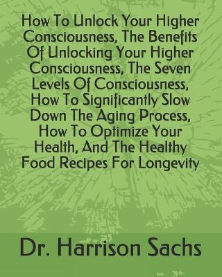 Book cover for How To Unlock Your Higher Consciousness, The Benefits Of Unlocking Your Higher Consciousness, The Seven Levels Of Consciousness, How To Significantly Slow Down The Aging Process, How To Optimize Your Health, And The Healthy Food Recipes For Longevity