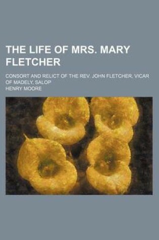 Cover of The Life of Mrs. Mary Fletcher; Consort and Relict of the REV. John Fletcher, Vicar of Madely, Salop