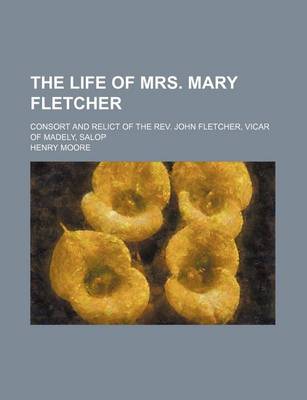 Book cover for The Life of Mrs. Mary Fletcher; Consort and Relict of the REV. John Fletcher, Vicar of Madely, Salop