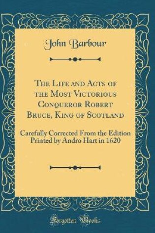 Cover of The Life and Acts of the Most Victorious Conqueror Robert Bruce, King of Scotland: Carefully Corrected From the Edition Printed by Andro Hart in 1620 (Classic Reprint)