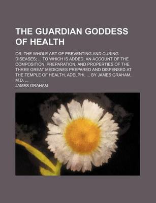 Book cover for The Guardian Goddess of Health; Or, the Whole Art of Preventing and Curing Diseases to Which Is Added, an Account of the Composition, Preparation, and Properties of the Three Great Medicines Prepared and Dispensed at the Temple of Health, Adelphi, by Jame