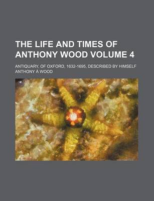 Book cover for The Life and Times of Anthony Wood Volume 4; Antiquary, of Oxford, 1632-1695, Described by Himself