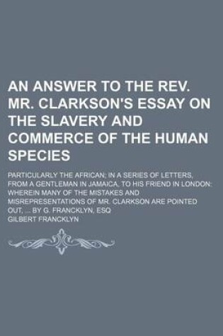 Cover of An Answer to the REV. Mr. Clarkson's Essay on the Slavery and Commerce of the Human Species; Particularly the African in a Series of Letters, from a Gentleman in Jamaica, to His Friend in London Wherein Many of the Mistakes and Misrepresentations of Mr. Clark