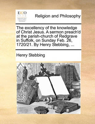 Book cover for The Excellency of the Knowledge of Christ Jesus. a Sermon Preach'd at the Parish-Church of Redgrave in Suffolk, on Sunday Feb. 26, 1720/21. by Henry Stebbing, ...