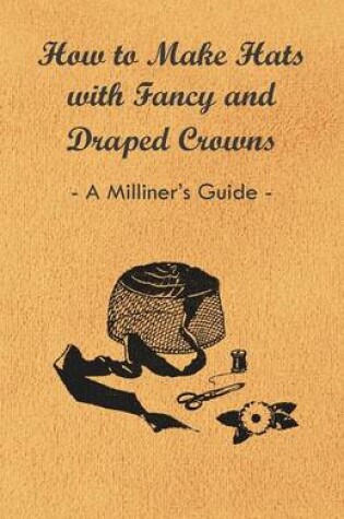 Cover of How to Make Hats with Fancy and Draped Crowns - A Milliner's Guide