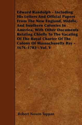 Cover of Edward Randolph - Including His Letters And Official Papers From The New England, Middle, And Southern Colonies In America, With Other Documents Relating Chiefly To The Vacating Of The Royal Charter Of The Colony Of Massachusetts Bay - 1676-1703 - Vol. V