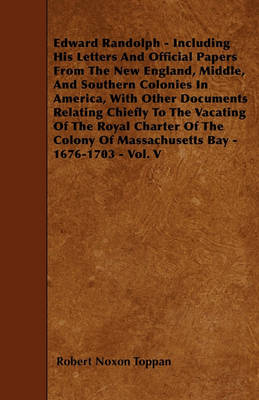 Book cover for Edward Randolph - Including His Letters And Official Papers From The New England, Middle, And Southern Colonies In America, With Other Documents Relating Chiefly To The Vacating Of The Royal Charter Of The Colony Of Massachusetts Bay - 1676-1703 - Vol. V