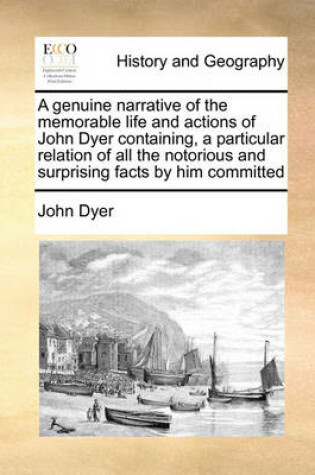 Cover of A genuine narrative of the memorable life and actions of John Dyer containing, a particular relation of all the notorious and surprising facts by him committed