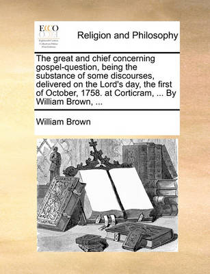 Book cover for The Great and Chief Concerning Gospel-Question, Being the Substance of Some Discourses, Delivered on the Lord's Day, the First of October, 1758. at Corticram, ... by William Brown, ...