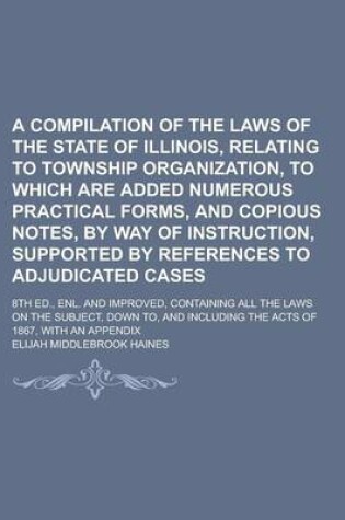 Cover of A Compilation of the Laws of the State of Illinois, Relating to Township Organization, to Which Are Added Numerous Practical Forms, and Copious Notes, by Way of Instruction, Supported by References to Adjudicated Cases; 8th Ed., Enl. and