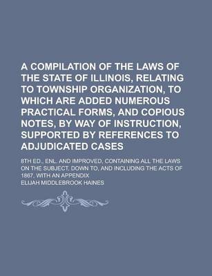 Book cover for A Compilation of the Laws of the State of Illinois, Relating to Township Organization, to Which Are Added Numerous Practical Forms, and Copious Notes, by Way of Instruction, Supported by References to Adjudicated Cases; 8th Ed., Enl. and