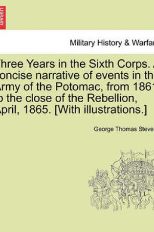 Cover of Three Years in the Sixth Corps. a Concise Narrative of Events in the Army of the Potomac, from 1861 to the Close of the Rebellion, April, 1865. [With Illustrations.]