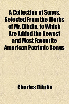 Book cover for A Collection of Songs, Selected from the Works of Mr. Dibdin, to Which Are Added the Newest and Most Favourite American Patriotic Songs