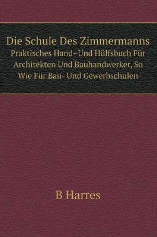 Cover of Die Schule Des Zimmermanns Praktisches Hand- Und Hülfsbuch Für Architekten Und Bauhandwerker, So Wie Für Bau- Und Gewerbschulen