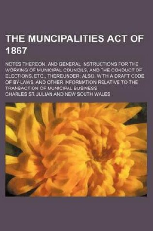 Cover of The Muncipalities Act of 1867; Notes Thereon, and General Instructions for the Working of Municipal Councils, and the Conduct of Elections, Etc., Thereunder Also, with a Draft Code of By-Laws, and Other Information Relative to the Transaction of Municipal