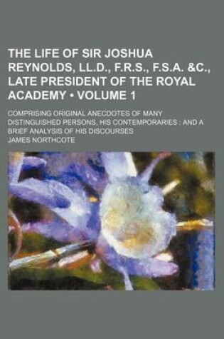 Cover of The Life of Sir Joshua Reynolds, LL.D., F.R.S., F.S.A. &C., Late President of the Royal Academy (Volume 1); Comprising Original Anecdotes of Many Distinguished Persons, His Contemporaries and a Brief Analysis of His Discourses