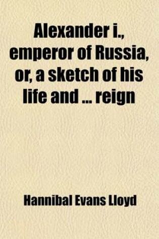 Cover of Alexander I, Emperor of Russia, Or, a Sketch of His Life; And of the Most Important Events of His Reign