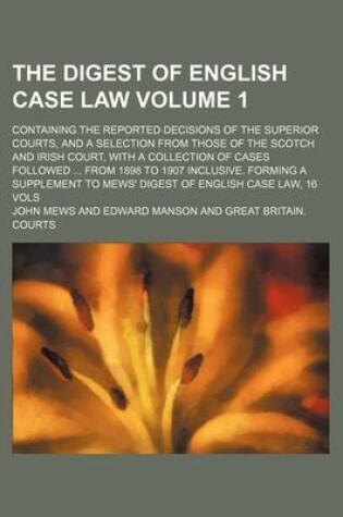 Cover of The Digest of English Case Law Volume 1; Containing the Reported Decisions of the Superior Courts, and a Selection from Those of the Scotch and Irish Court, with a Collection of Cases Followed ... from 1898 to 1907 Inclusive. Forming a Supplement to Mews' Dige