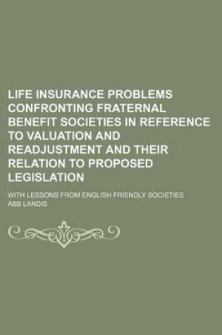 Cover of Life Insurance Problems Confronting Fraternal Benefit Societies in Reference to Valuation and Readjustment and Their Relation to Proposed Legislation; With Lessons from English Friendly Societies