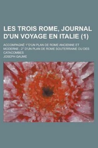 Cover of Les Trois Rome, Journal D'Un Voyage En Italie; Accompagne 1 D'Un Plan de Rome Ancienne Et Moderne; 2 D'Un Plan de Rome Souterraine Ou Des Catacombes (