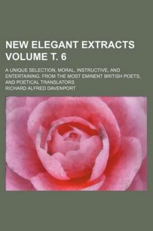 Cover of New Elegant Extracts Volume . 6; A Unique Selection, Moral, Instructive, and Entertaining, from the Most Eminent British Poets, and Poetical Translators