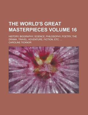 Book cover for The World's Great Masterpieces; History, Biography, Science, Philosophy, Poetry, the Drama, Travel, Adventure, Fiction, Etc. ... Volume 16