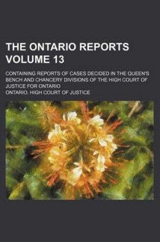 Cover of The Ontario Reports Volume 13; Containing Reports of Cases Decided in the Queen's Bench and Chancery Divisions of the High Court of Justice for Ontario