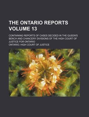 Book cover for The Ontario Reports Volume 13; Containing Reports of Cases Decided in the Queen's Bench and Chancery Divisions of the High Court of Justice for Ontario