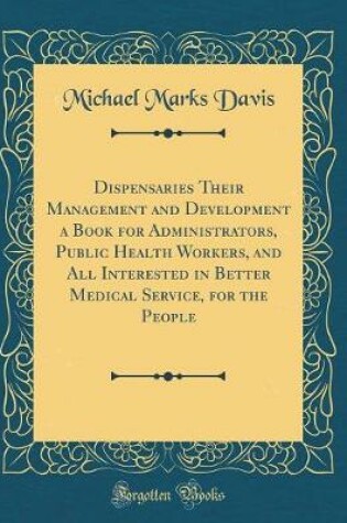 Cover of Dispensaries Their Management and Development a Book for Administrators, Public Health Workers, and All Interested in Better Medical Service, for the People (Classic Reprint)