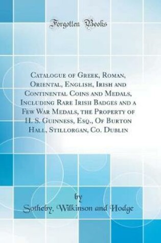 Cover of Catalogue of Greek, Roman, Oriental, English, Irish and Continental Coins and Medals, Including Rare Irish Badges and a Few War Medals, the Property of H. S. Guinness, Esq., of Burton Hall, Stillorgan, Co. Dublin (Classic Reprint)