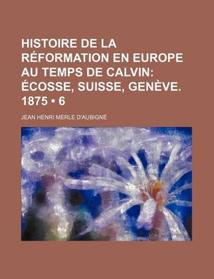 Book cover for Histoire de La Reformation En Europe Au Temps de Calvin (6); Ecosse, Suisse, Geneve. 1875