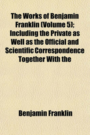 Cover of The Works of Benjamin Franklin (Volume 5); Including the Private as Well as the Official and Scientific Correspondence Together with the Unmutilated and Correct Version of the Autobiography